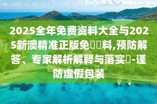2025全年免费资料大全与2025新澳精准正版免費資料,预防解答、专家解析解释与落实​-谨防虚假包装
